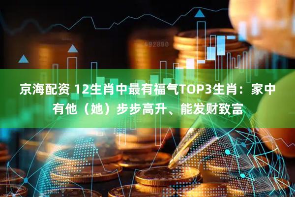 京海配资 12生肖中最有福气TOP3生肖：家中有他（她）步步高升、能发财致富