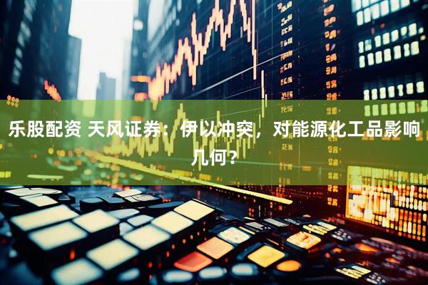 乐股配资 天风证券：伊以冲突，对能源化工品影响几何？
